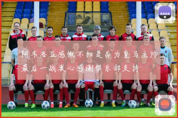 阿韦洛亚感慨不知是否为皇马主帅最后一战衷心感谢俱乐部支持