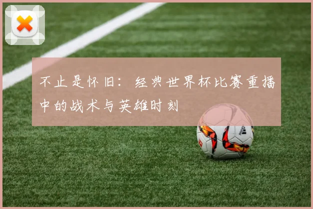 不止是怀旧：经典世界杯比赛重播中的战术与英雄时刻
