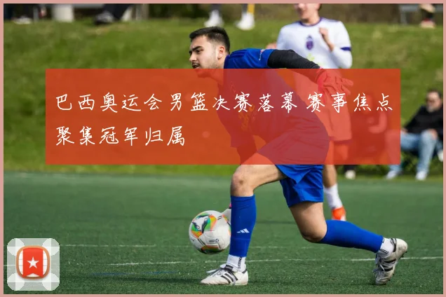 巴西奥运会男篮决赛落幕 赛事焦点聚集冠军归属