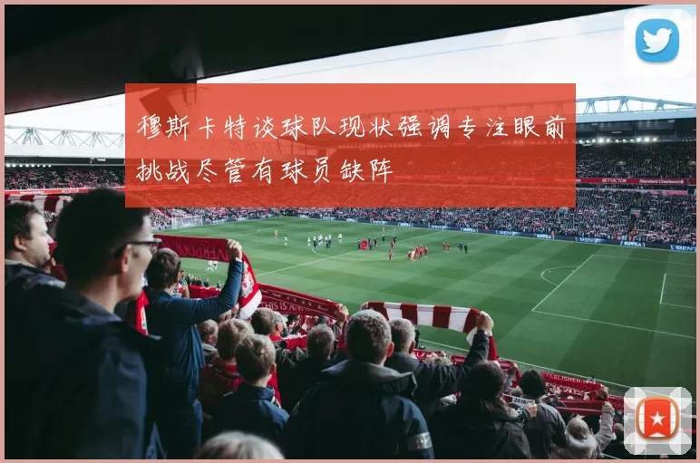 穆斯卡特谈球队现状强调专注眼前挑战尽管有球员缺阵