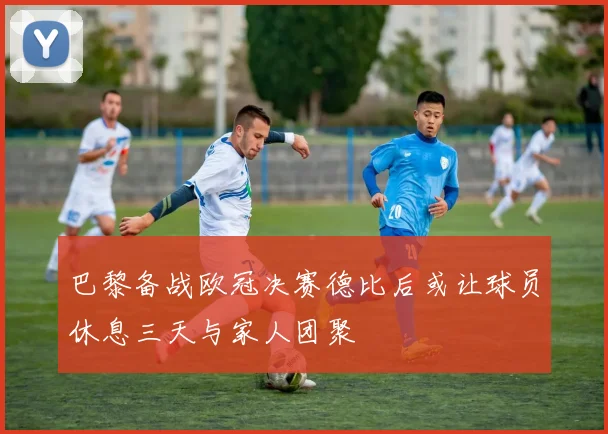 巴黎备战欧冠决赛德比后或让球员休息三天与家人团聚
